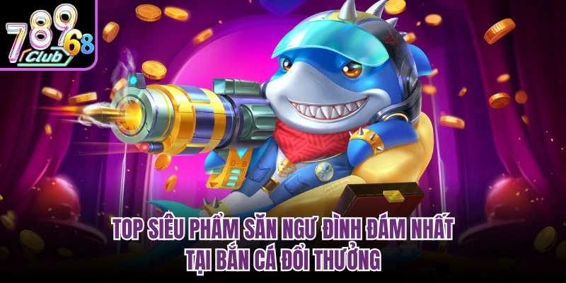 Top siêu phẩm săn ngư đình đám nhất tại bắn cá đổi thưởng